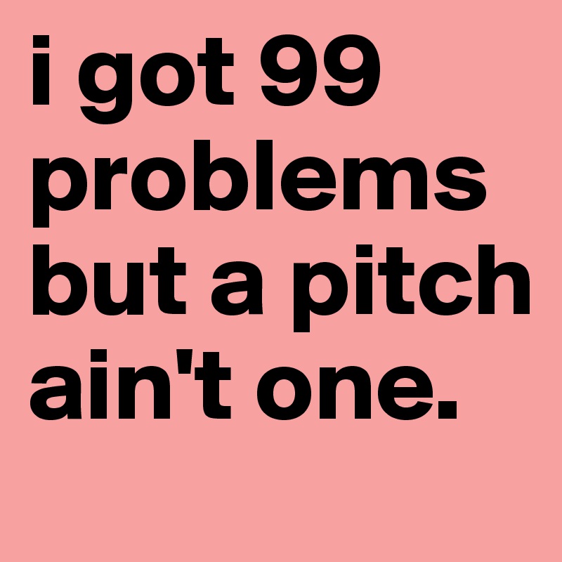 i got 99 problems but a pitch ain't one.