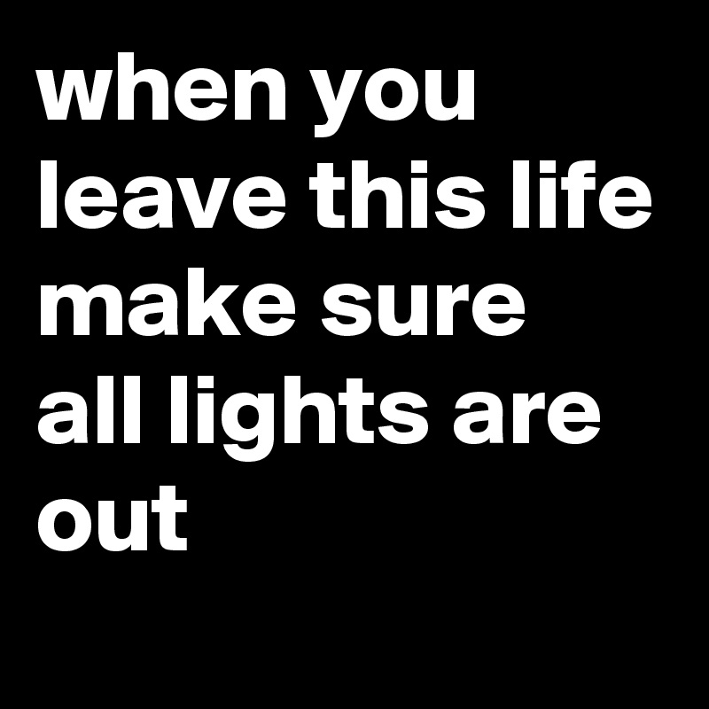 when you leave this life make sure all lights are out