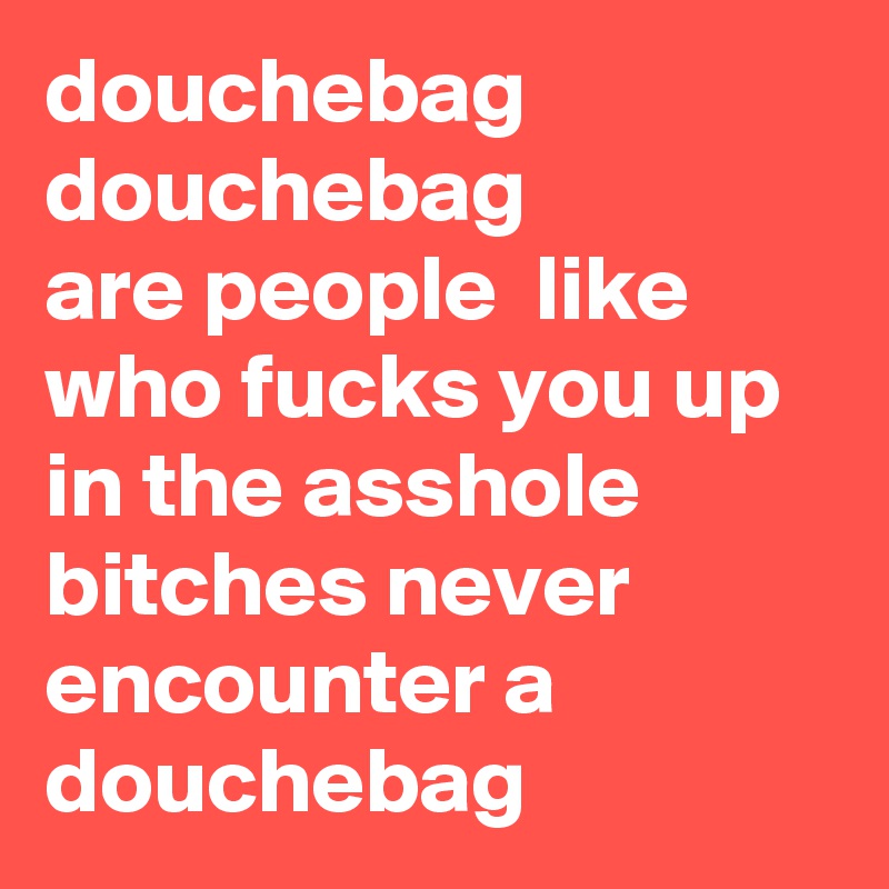 douchebag
douchebag
are people  like who fucks you up in the asshole bitches never encounter a douchebag