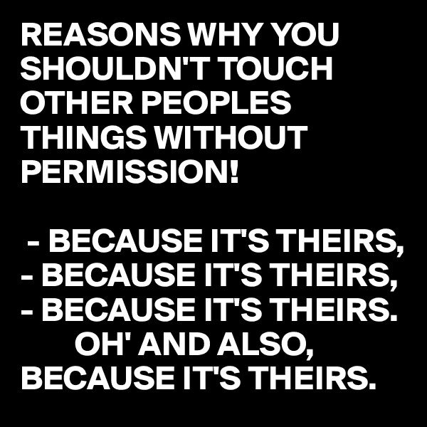 REASONS WHY YOU SHOULDN'T TOUCH OTHER PEOPLES THINGS WITHOUT PERMISSION!

 - BECAUSE IT'S THEIRS,
- BECAUSE IT'S THEIRS,
- BECAUSE IT'S THEIRS.
        OH' AND ALSO, BECAUSE IT'S THEIRS. 