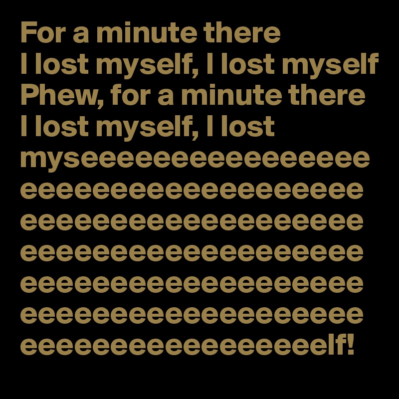 For a minute there
I lost myself, I lost myself
Phew, for a minute there
I lost myself, I lost myseeeeeeeeeeeeeeeeeeeeeeeeeeeeeeeeeeeeeeeeeeeeeeeeeeeeeeeeeeeeeeeeeeeeeeeeeeeeeeeeeeeeeeeeeeeeeeeeeeeeeeeeeeeeeeeeeeeeeeeeeeeeeeeelf!