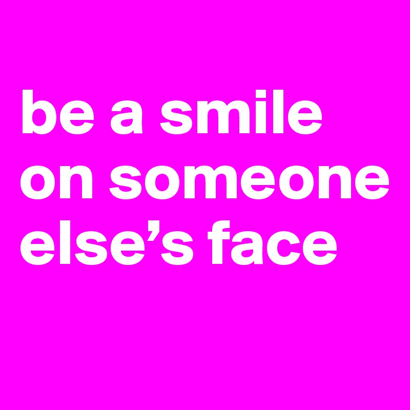 
be a smile on someone else’s face

