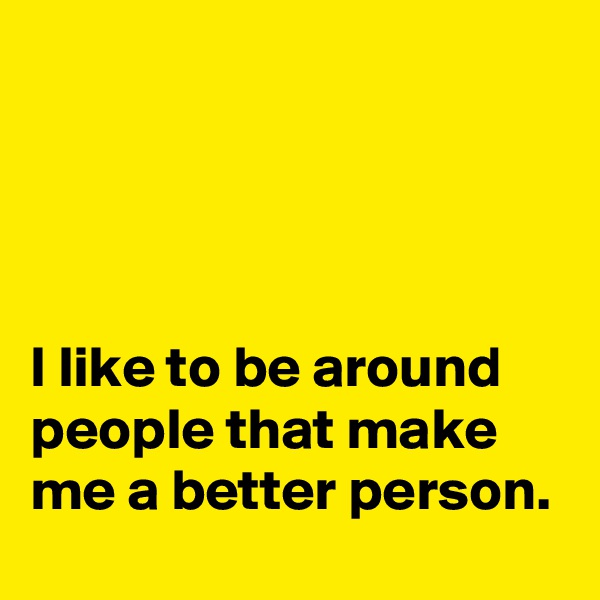 




I like to be around people that make me a better person.