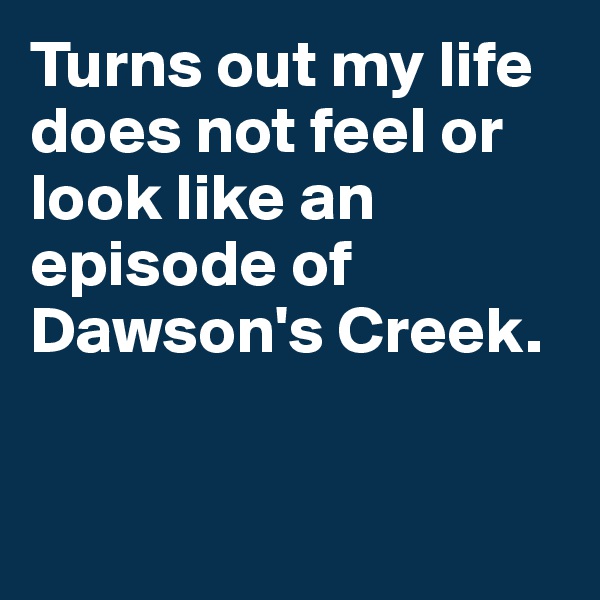 Turns out my life does not feel or look like an episode of Dawson's Creek.


