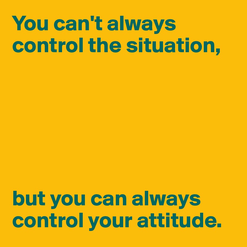 You can't always control the situation,






but you can always control your attitude.