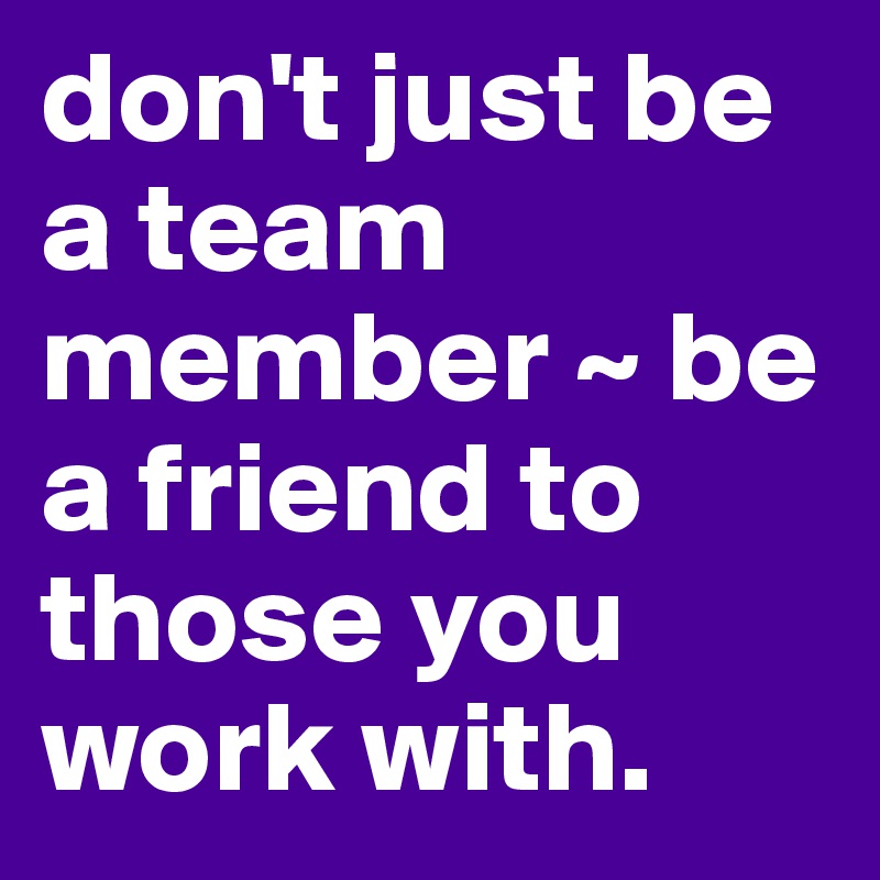 don't just be a team member ~ be a friend to those you work with. 