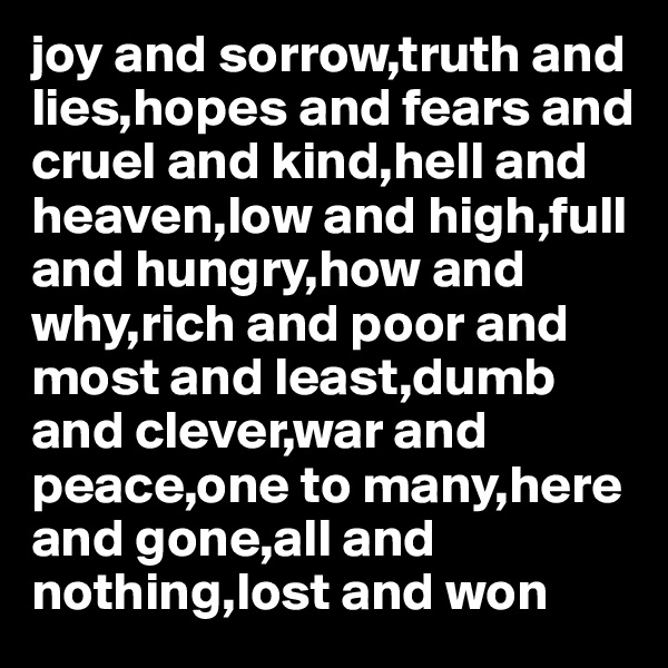 joy and sorrow,truth and lies,hopes and fears and cruel and kind,hell and heaven,low and high,full and hungry,how and why,rich and poor and most and least,dumb and clever,war and peace,one to many,here and gone,all and nothing,lost and won