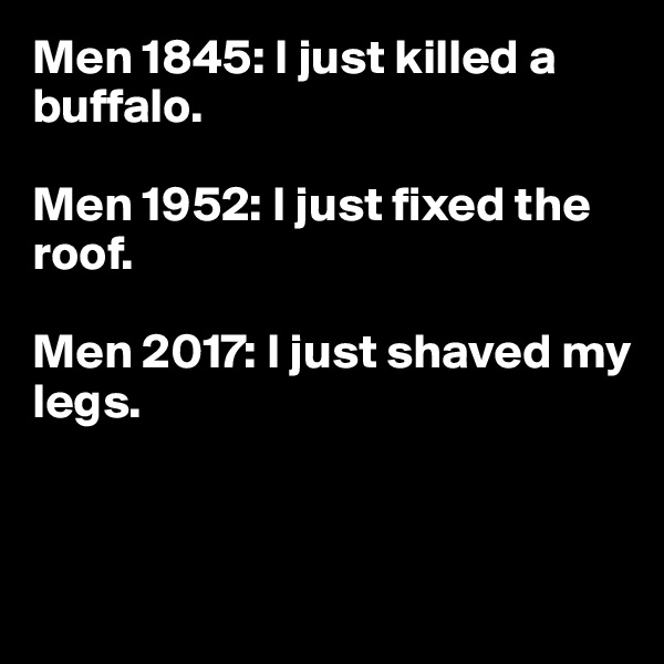 Men 1845: I just killed a buffalo.

Men 1952: I just fixed the roof.

Men 2017: I just shaved my legs.



