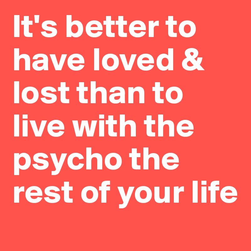 It's better to have loved & lost than to live with the psycho the rest of your life
