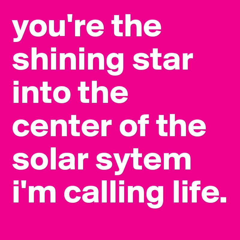 you're the shining star into the center of the solar sytem i'm calling life.