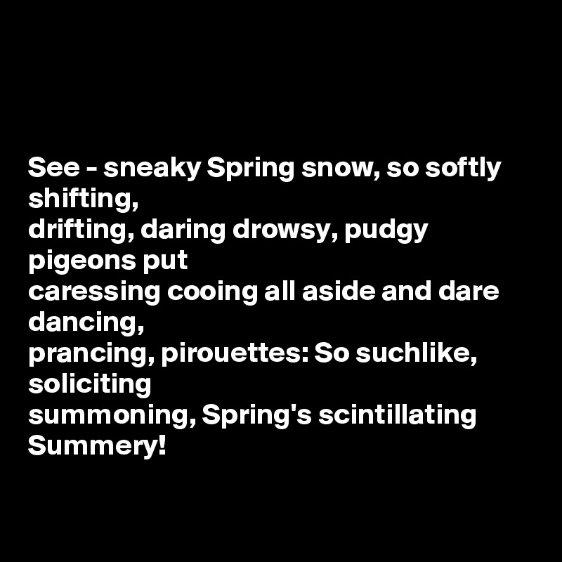 



See - sneaky Spring snow, so softly shifting,
drifting, daring drowsy, pudgy pigeons put
caressing cooing all aside and dare dancing, 
prancing, pirouettes: So suchlike, soliciting 
summoning, Spring's scintillating Summery! 

