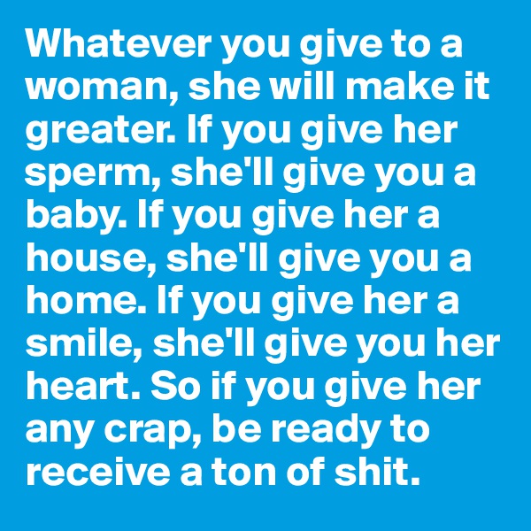 Whatever you give to a woman, she will make it greater. If you give her sperm, she'll give you a baby. If you give her a house, she'll give you a home. If you give her a smile, she'll give you her heart. So if you give her any crap, be ready to receive a ton of shit. 