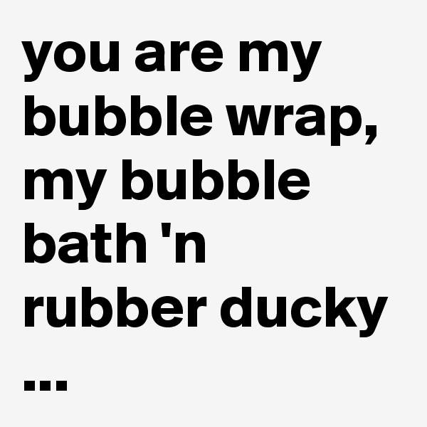 you are my bubble wrap, my bubble bath 'n rubber ducky ...