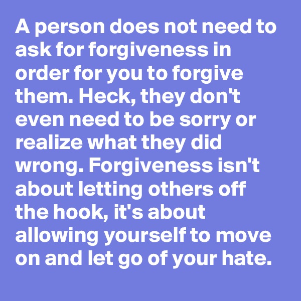 A person does not need to ask for forgiveness in order for you to forgive them. Heck, they don't even need to be sorry or realize what they did wrong. Forgiveness isn't about letting others off the hook, it's about allowing yourself to move on and let go of your hate.
