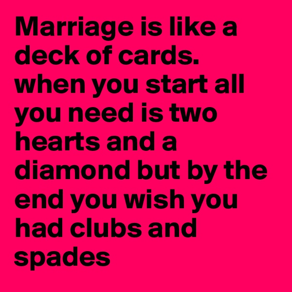 Marriage is like a deck of cards.
when you start all you need is two hearts and a diamond but by the end you wish you had clubs and spades