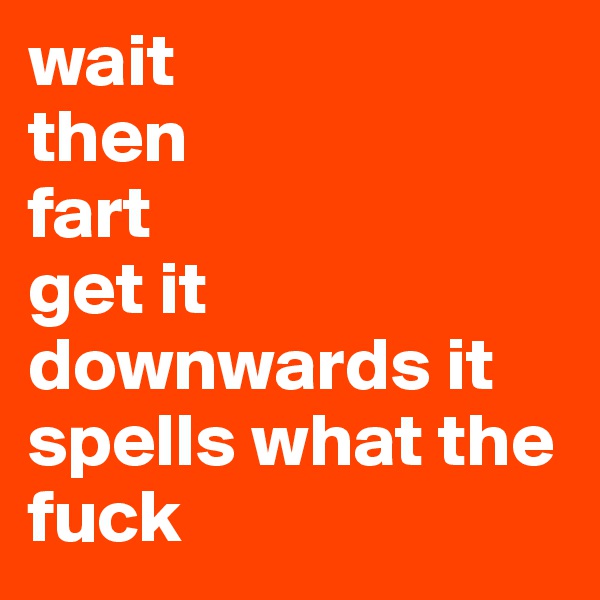 wait 
then
fart
get it downwards it spells what the fuck 