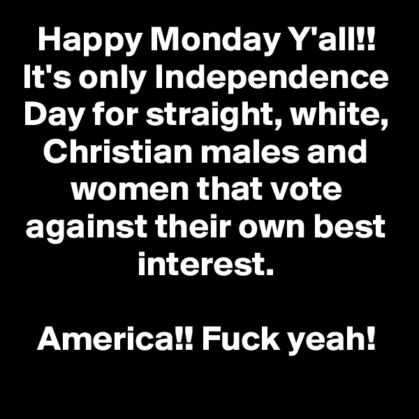 Happy Monday Y'all!!
It's only Independence Day for straight, white, Christian males and women that vote against their own best interest.

America!! Fuck yeah!