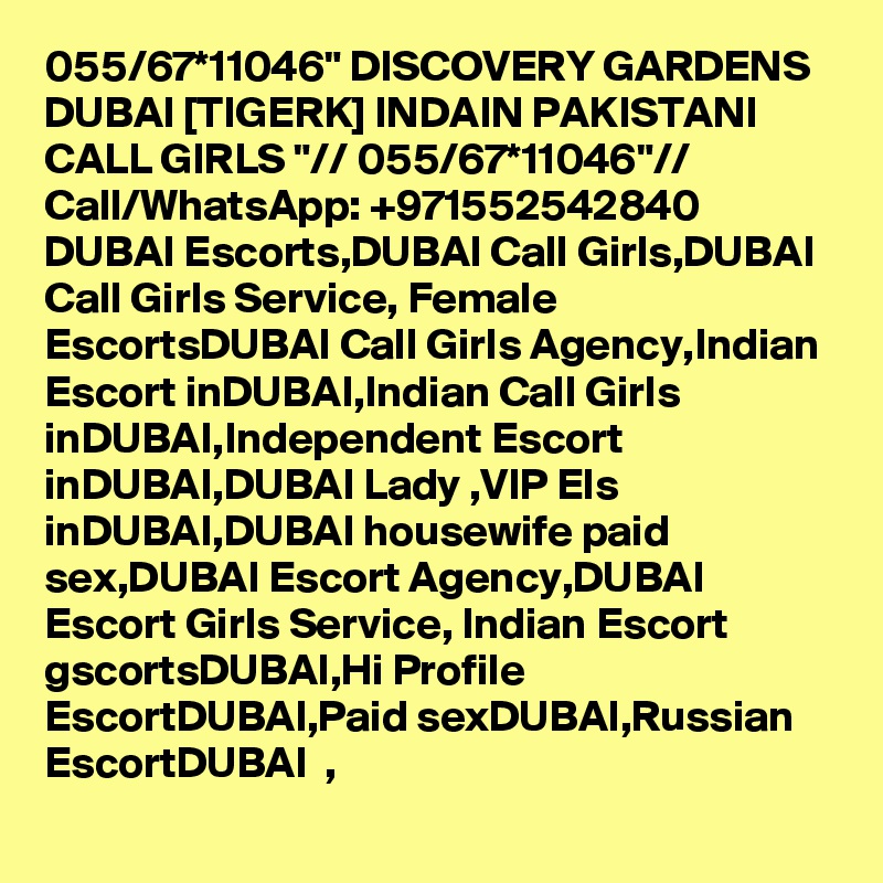 055/67*11046" DISCOVERY GARDENS DUBAI [TIGERK] INDAIN PAKISTANI CALL GIRLS "// 055/67*11046"// Call/WhatsApp: +971552542840   DUBAI Escorts,DUBAI Call Girls,DUBAI Call Girls Service, Female EscortsDUBAI Call Girls Agency,Indian Escort inDUBAI,Indian Call Girls inDUBAI,Independent Escort inDUBAI,DUBAI Lady ,VIP Els inDUBAI,DUBAI housewife paid sex,DUBAI Escort Agency,DUBAI   Escort Girls Service, Indian Escort gscortsDUBAI,Hi Profile EscortDUBAI,Paid sexDUBAI,Russian EscortDUBAI  , 