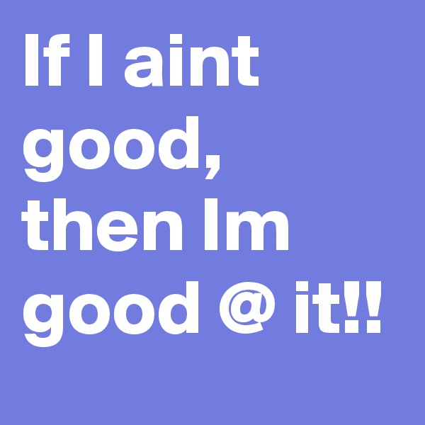 If I aint good, then Im good @ it!!