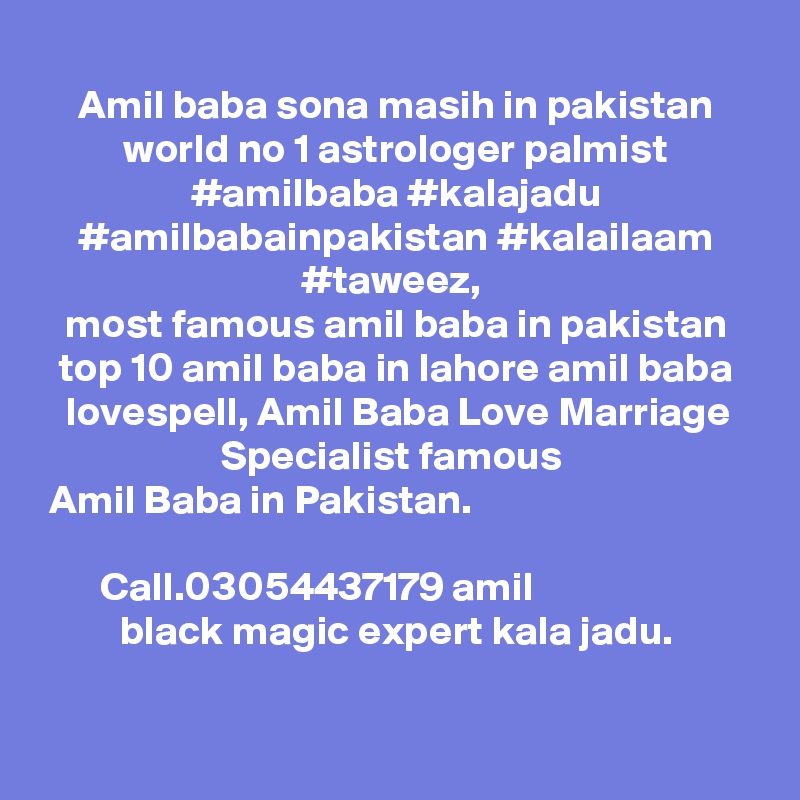 
Amil baba sona masih in pakistan world no 1 astrologer palmist #amilbaba #kalajadu #amilbabainpakistan #kalailaam #taweez, 
most famous amil baba in pakistan top 10 amil baba in lahore amil baba lovespell, Amil Baba Love Marriage Specialist famous 
Amil Baba in Pakistan. ????? ???? ?? ????? ???? ?? ?? ????? ??? ??? ????? ??? ??? ??? ??? ?? ?????? ?????? Call.03054437179 amil black magic expert kala jadu.
