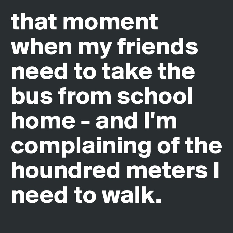 that moment when my friends need to take the bus from school home - and I'm complaining of the houndred meters I need to walk. 