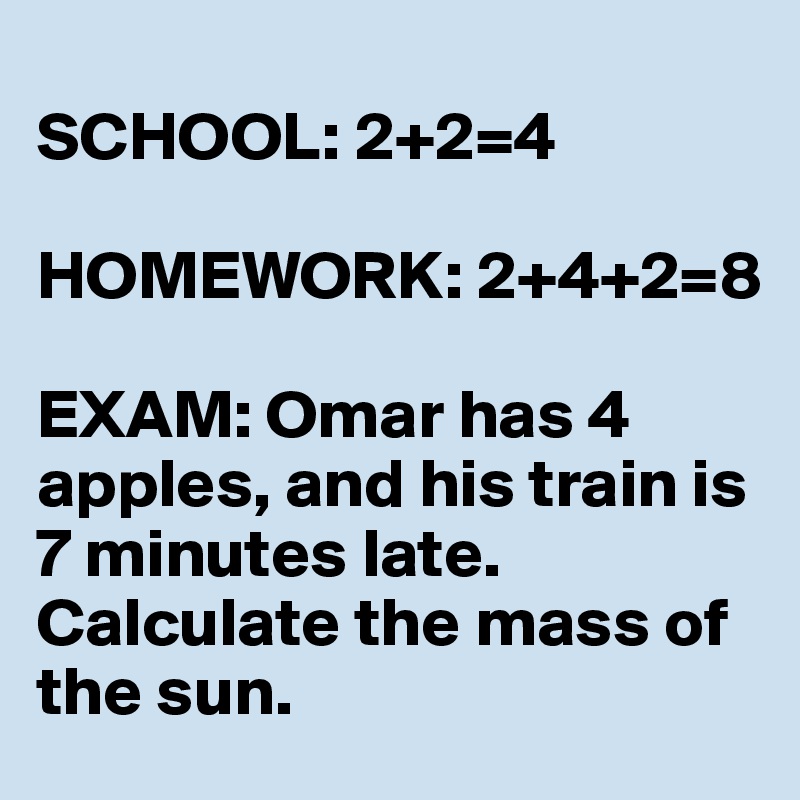 
SCHOOL: 2+2=4

HOMEWORK: 2+4+2=8

EXAM: Omar has 4 apples, and his train is 7 minutes late. Calculate the mass of the sun.