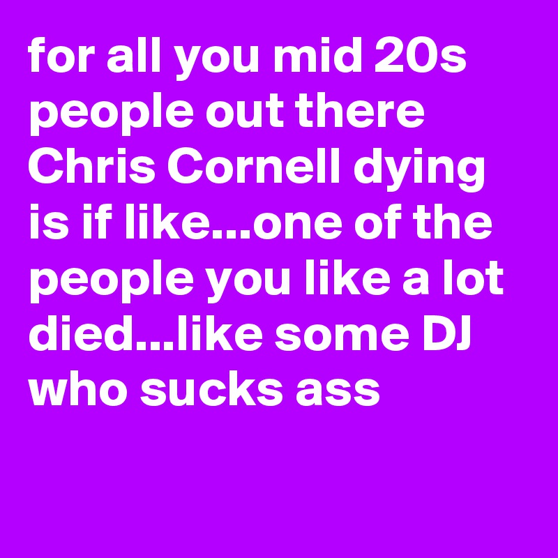 for all you mid 20s people out there Chris Cornell dying is if like...one of the people you like a lot died...like some DJ who sucks ass