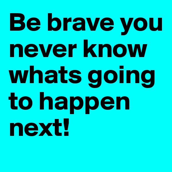 Be brave you never know whats going to happen next! 