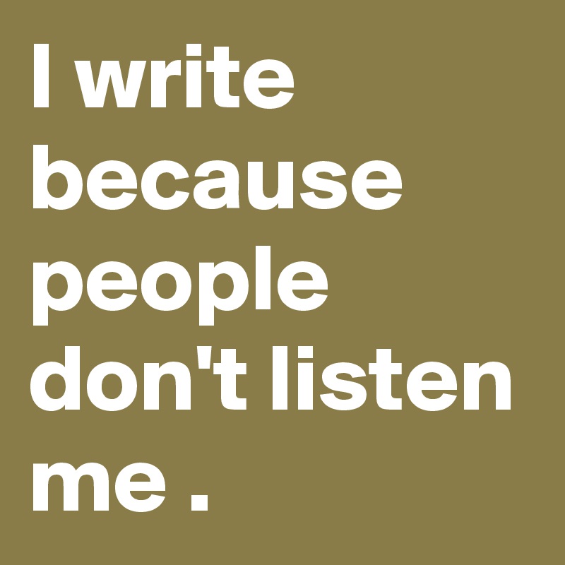 I write because people don't listen me .