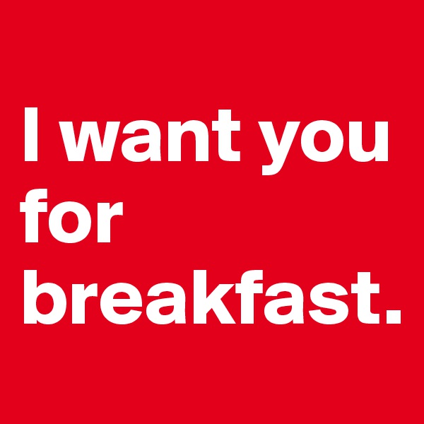 
I want you for breakfast.