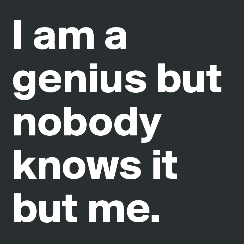 I am a genius but nobody knows it but me.