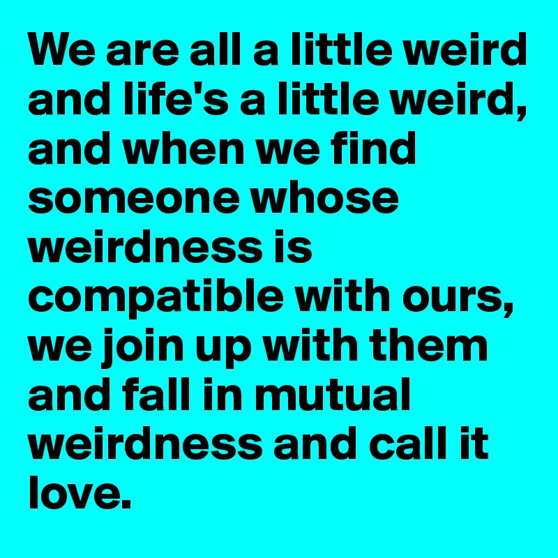 We are all a little weird and life's a little weird, and when we find someone whose weirdness is compatible with ours, we join up with them and fall in mutual weirdness and call it love.