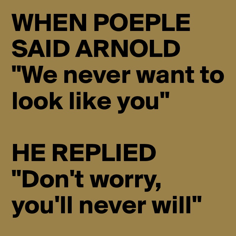 WHEN POEPLE SAID ARNOLD
"We never want to look like you"

HE REPLIED
"Don't worry, you'll never will"