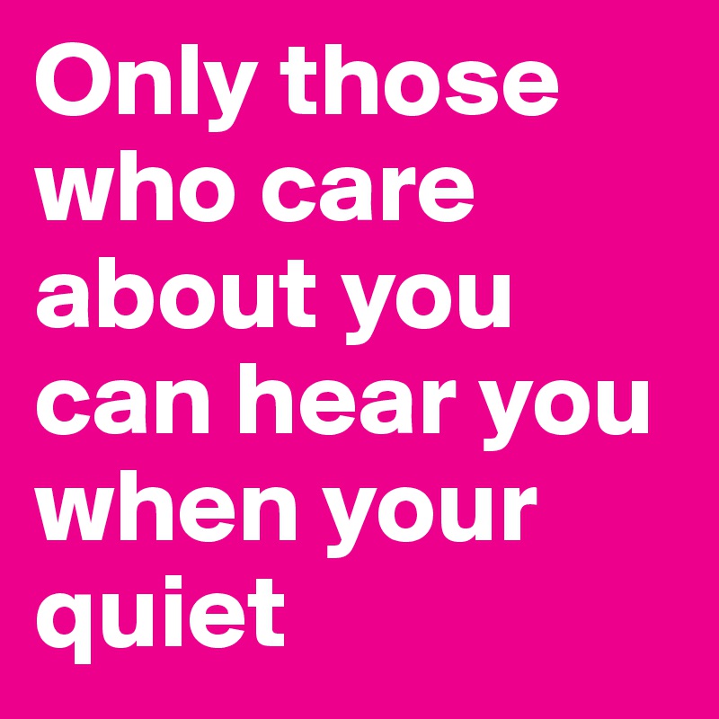 Only those who care about you can hear you when your quiet