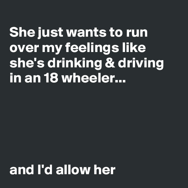 
She just wants to run over my feelings like she's drinking & driving in an 18 wheeler...

 



and I'd allow her