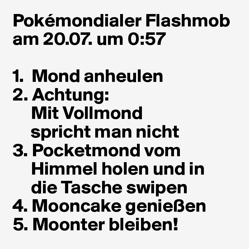 Pokémondialer Flashmob
am 20.07. um 0:57

1.  Mond anheulen 
2. Achtung: 
     Mit Vollmond       
     spricht man nicht
3. Pocketmond vom 
     Himmel holen und in   
     die Tasche swipen
4. Mooncake genießen
5. Moonter bleiben!