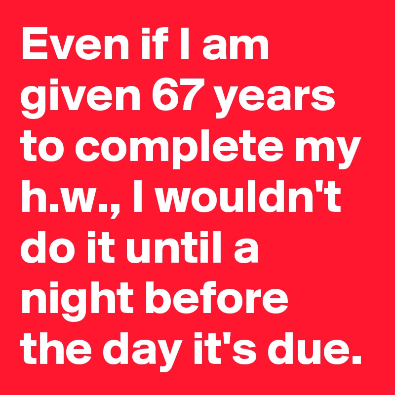 Even if I am given 67 years to complete my h.w., I wouldn't do it until a night before the day it's due.