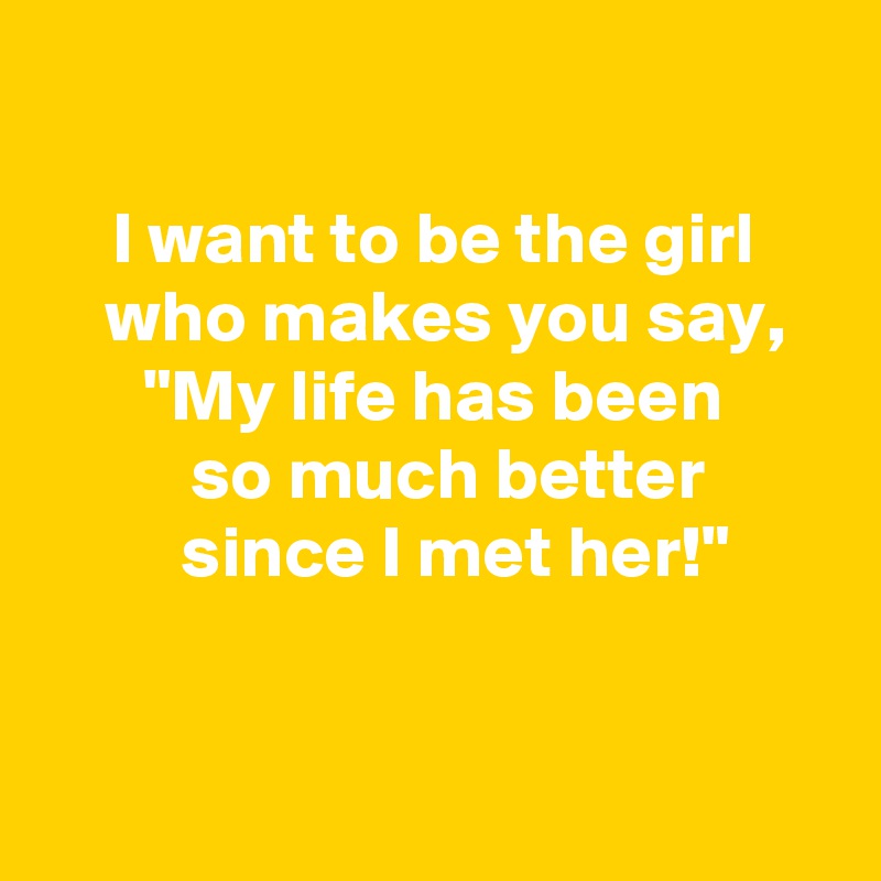 

 I want to be the girl 
 who makes you say,
 "My life has been 
   so much better 
   since I met her!"


