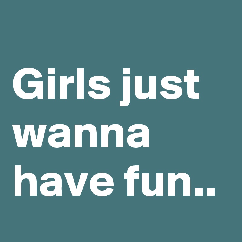 
Girls just wanna have fun..