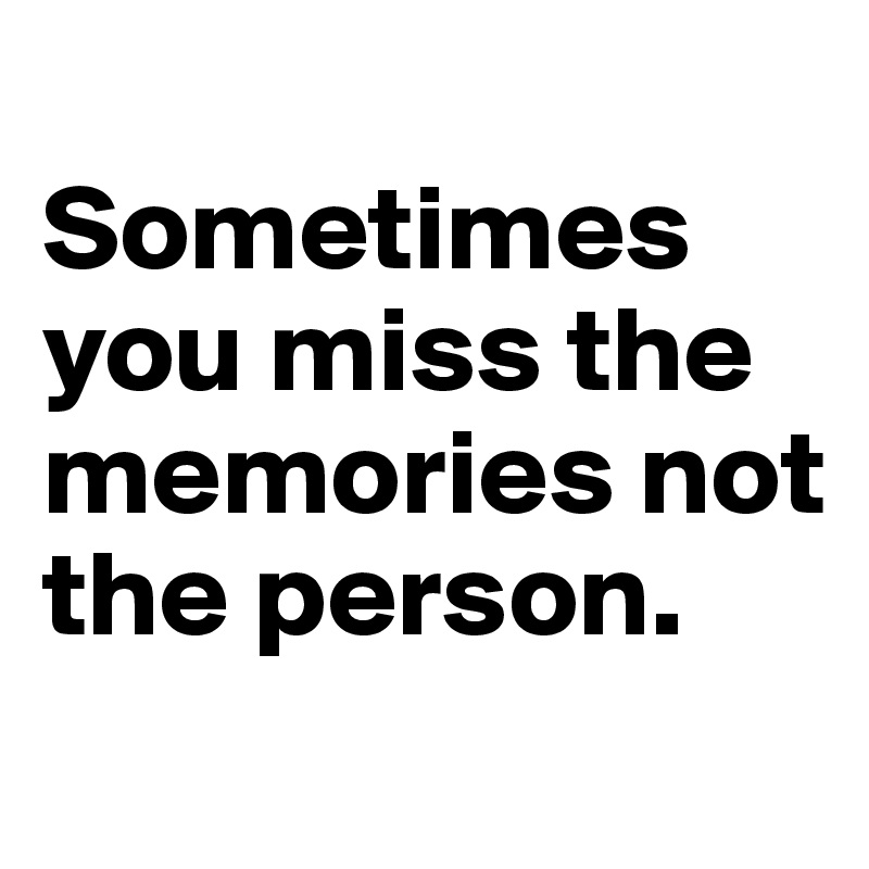 
Sometimes you miss the memories not the person.
