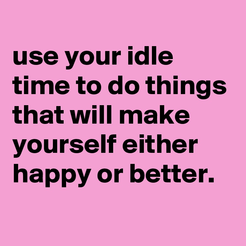 
use your idle time to do things that will make yourself either happy or better.
