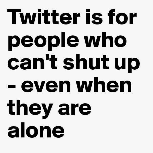 Twitter is for people who can't shut up - even when they are alone