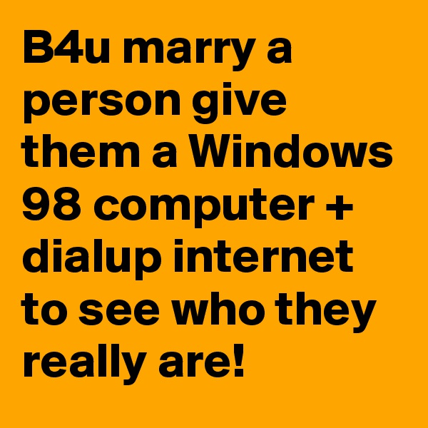 B4u marry a person give them a Windows 98 computer + dialup internet to see who they really are!