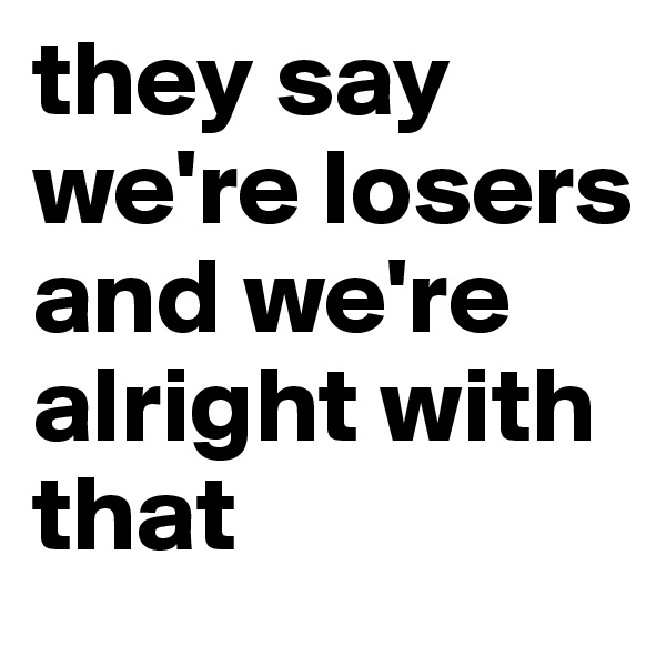 they say we're losers and we're alright with that