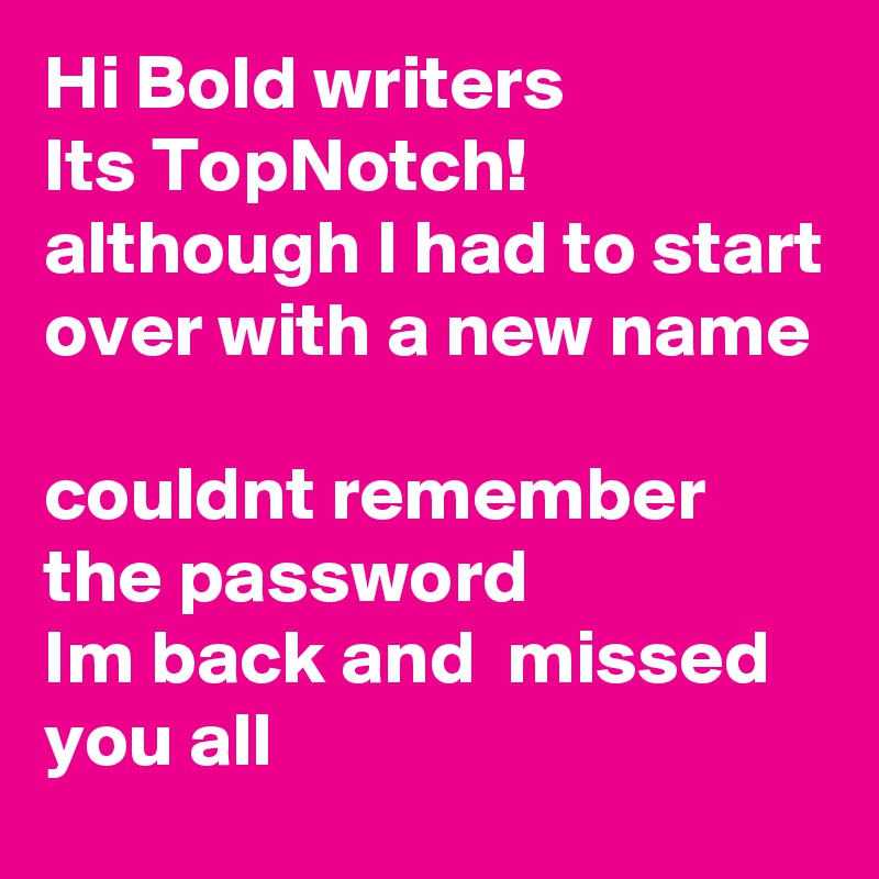 Hi Bold writers
Its TopNotch!
although I had to start over with a new name
                                           couldnt remember 
the password
Im back and  missed you all 