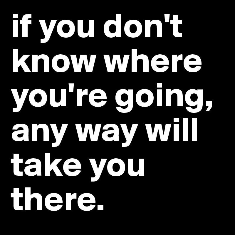 if you don't know where you're going, any way will take you there. 