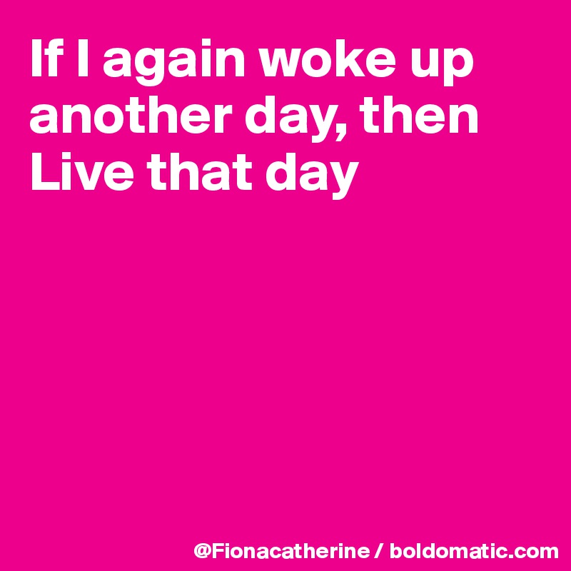 If I again woke up 
another day, then
Live that day





