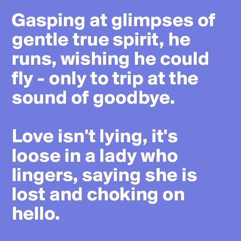 Gasping at glimpses of gentle true spirit, he runs, wishing he could fly - only to trip at the sound of goodbye. 

Love isn't lying, it's loose in a lady who lingers, saying she is lost and choking on hello. 