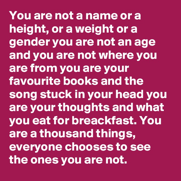 You are not a name or a height, or a weight or a gender you are not an age and you are not where you are from you are your favourite books and the song stuck in your head you are your thoughts and what you eat for breackfast. You are a thousand things, everyone chooses to see the ones you are not.