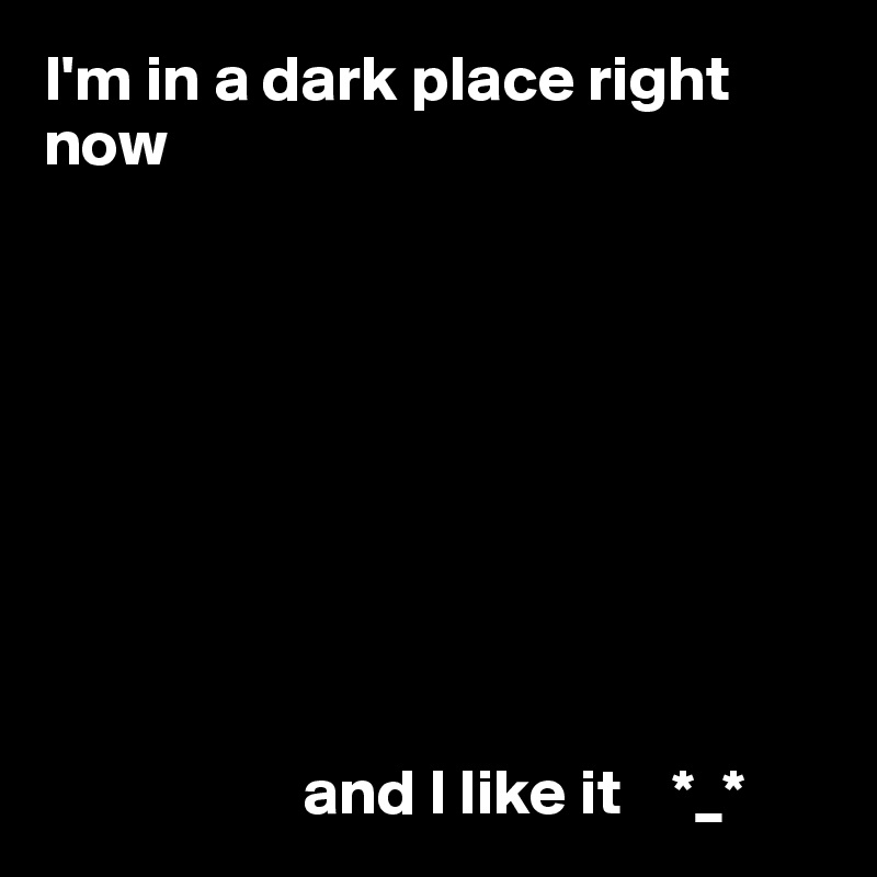 I'm in a dark place right 
now









                    and I like it    *_*